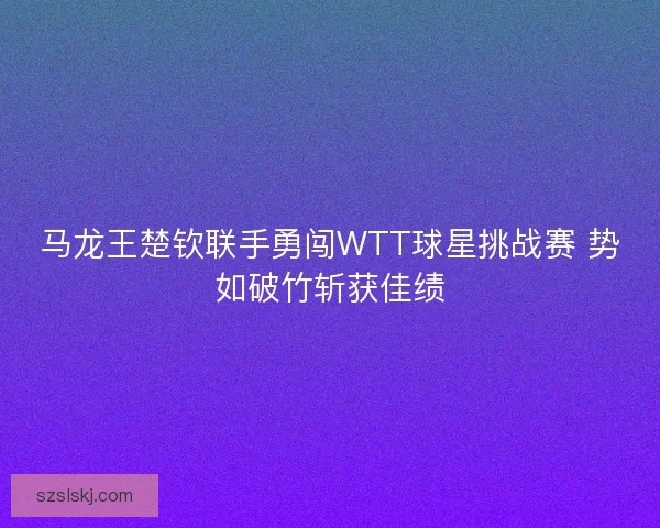 马龙王楚钦联手勇闯WTT球星挑战赛 势如破竹斩获佳绩